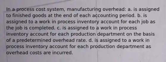 In a process cost system, manufacturing overhead: a. is assigned to finished goods at the end of each accounting period. b. is assigned to a work in process inventory account for each job as the job is completed. c. is assigned to a work in process inventory account for each production department on the basis of a predetermined overhead rate. d. is assigned to a work in process inventory account for each production department as overhead costs are incurred.