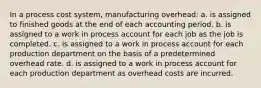 In a process cost system, manufacturing overhead: a. is assigned to finished goods at the end of each accounting period. b. is assigned to a work in process account for each job as the job is completed. c. is assigned to a work in process account for each production department on the basis of a predetermined overhead rate. d. is assigned to a work in process account for each production department as overhead costs are incurred.