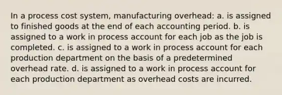 In a process cost system, manufacturing overhead: a. is assigned to finished goods at the end of each accounting period. b. is assigned to a work in process account for each job as the job is completed. c. is assigned to a work in process account for each production department on the basis of a predetermined overhead rate. d. is assigned to a work in process account for each production department as overhead costs are incurred.