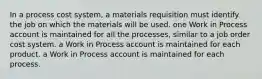 In a process cost system, a materials requisition must identify the job on which the materials will be used. one Work in Process account is maintained for all the processes, similar to a job order cost system. a Work in Process account is maintained for each product. a Work in Process account is maintained for each process.