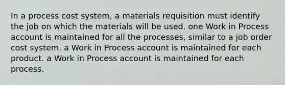 In a <a href='https://www.questionai.com/knowledge/kfweyHGxZH-process-cost-system' class='anchor-knowledge'>process cost system</a>, a materials requisition must identify the job on which the materials will be used. one Work in Process account is maintained for all the processes, similar to a <a href='https://www.questionai.com/knowledge/k0mUkJ9siE-job-order-cost-system' class='anchor-knowledge'>job order cost system</a>. a Work in Process account is maintained for each product. a Work in Process account is maintained for each process.