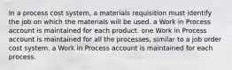 In a process cost system, a materials requisition must identify the job on which the materials will be used. a Work in Process account is maintained for each product. one Work in Process account is maintained for all the processes, similar to a job order cost system. a Work in Process account is maintained for each process.