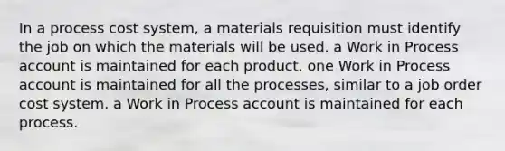 In a process cost system, a materials requisition must identify the job on which the materials will be used. a Work in Process account is maintained for each product. one Work in Process account is maintained for all the processes, similar to a job order cost system. a Work in Process account is maintained for each process.