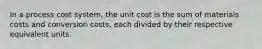 In a process cost system, the unit cost is the sum of materials costs and conversion costs, each divided by their respective equivalent units.