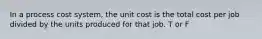 In a process cost system, the unit cost is the total cost per job divided by the units produced for that job. T or F