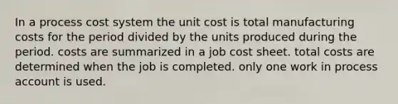 In a <a href='https://www.questionai.com/knowledge/kfweyHGxZH-process-cost-system' class='anchor-knowledge'>process cost system</a> the unit cost is total manufacturing costs for the period divided by the units produced during the period. costs are summarized in a job cost sheet. total costs are determined when the job is completed. only one work in process account is used.