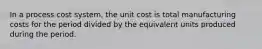 In a process cost system, the unit cost is total manufacturing costs for the period divided by the equivalent units produced during the period.