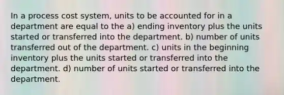 In a <a href='https://www.questionai.com/knowledge/kfweyHGxZH-process-cost-system' class='anchor-knowledge'>process cost system</a>, units to be accounted for in a department are equal to the a) ending inventory plus the units started or transferred into the department. b) number of units transferred out of the department. c) units in the beginning inventory plus the units started or transferred into the department. d) number of units started or transferred into the department.