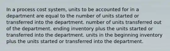 In a process cost system, units to be accounted for in a department are equal to the number of units started or transferred into the department. number of units transferred out of the department. ending inventory plus the units started or transferred into the department. units in the beginning inventory plus the units started or transferred into the department.