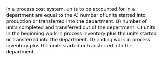 In a process cost system, units to be accounted for in a department are equal to the A) number of units started into production or transferred into the department. B) number of units completed and transferred out of the department. C) units in the beginning work in process inventory plus the units started or transferred into the department. D) ending work in process inventory plus the units started or transferred into the department.