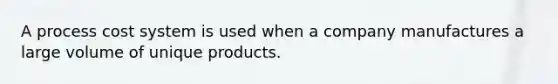 A process cost system is used when a company manufactures a large volume of unique products.