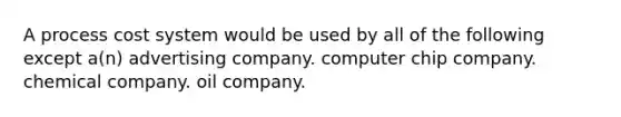 A process cost system would be used by all of the following except a(n) advertising company. computer chip company. chemical company. oil company.