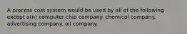 A process cost system would be used by all of the following except a(n) computer chip company. chemical company. advertising company. oil company.