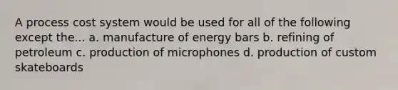 A process cost system would be used for all of the following except the... a. manufacture of energy bars b. refining of petroleum c. production of microphones d. production of custom skateboards