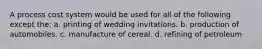 A process cost system would be used for all of the following except the: a. printing of wedding invitations. b. production of automobiles. c. manufacture of cereal. d. refining of petroleum