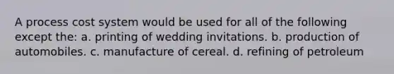 A process cost system would be used for all of the following except the: a. printing of wedding invitations. b. production of automobiles. c. manufacture of cereal. d. refining of petroleum