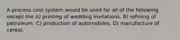 A process cost system would be used for all of the following except the A) printing of wedding invitations. B) refining of petroleum. C) production of automobiles. D) manufacture of cereal.