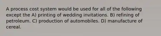 A process cost system would be used for all of the following except the A) printing of wedding invitations. B) refining of petroleum. C) production of automobiles. D) manufacture of cereal.