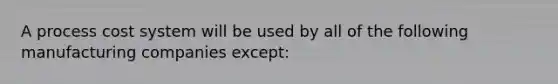 A process cost system will be used by all of the following manufacturing companies except: