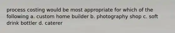 process costing would be most appropriate for which of the following a. custom home builder b. photography shop c. soft drink bottler d. caterer