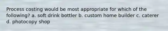 Process costing would be most appropriate for which of the following? a. soft drink bottler b. custom home builder c. caterer d. photocopy shop