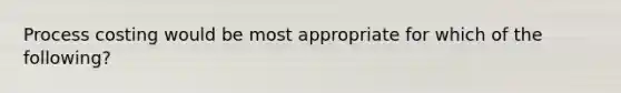 Process costing would be most appropriate for which of the following?