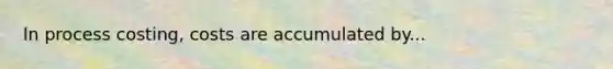 In process costing, costs are accumulated by...