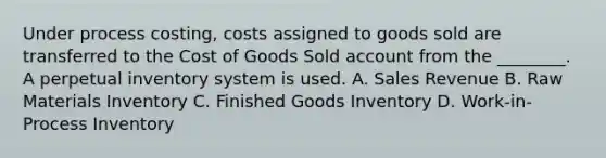 Under process costing, costs assigned to goods sold are transferred to the Cost of Goods Sold account from the ________. A perpetual inventory system is used. A. Sales Revenue B. Raw Materials Inventory C. Finished Goods Inventory D. Work-in-Process Inventory