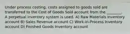 Under process costing, costs assigned to goods sold are transferred to the Cost of Goods Sold account from the ________. A perpetual inventory system is used. A) Raw Materials Inventory account B) Sales Revenue account C) Work-in-Process Inventory account D) Finished Goods Inventory account