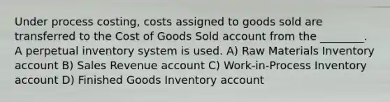 Under process costing, costs assigned to goods sold are transferred to the Cost of Goods Sold account from the ________. A perpetual inventory system is used. A) Raw Materials Inventory account B) Sales Revenue account C) Work-in-Process Inventory account D) Finished Goods Inventory account