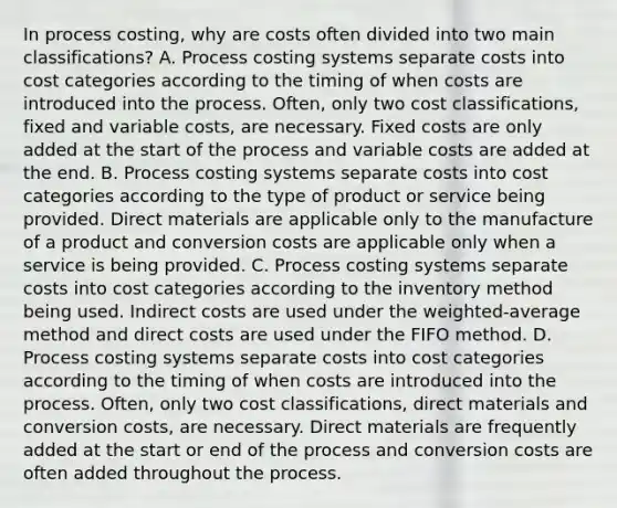 In process​ costing, why are costs often divided into two main​ classifications? A. Process costing systems separate costs into cost categories according to the timing of when costs are introduced into the process.​ Often, only two cost​ classifications, fixed and variable​ costs, are necessary. Fixed costs are only added at the start of the process and variable costs are added at the end. B. Process costing systems separate costs into cost categories according to the type of product or service being provided. Direct materials are applicable only to the manufacture of a product and conversion costs are applicable only when a service is being provided. C. Process costing systems separate costs into cost categories according to the inventory method being used. Indirect costs are used under the​ weighted-average method and direct costs are used under the FIFO method. D. Process costing systems separate costs into cost categories according to the timing of when costs are introduced into the process.​ Often, only two cost​ classifications, direct materials and conversion​ costs, are necessary. Direct materials are frequently added at the start or end of the process and conversion costs are often added throughout the process.