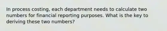 In process costing, each department needs to calculate two numbers for financial reporting purposes. What is the key to deriving these two numbers?