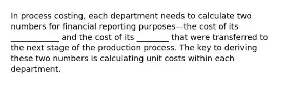 In process costing, each department needs to calculate two numbers for financial reporting purposes—the cost of its ____________ and the cost of its ________ that were transferred to the next stage of the production process. The key to deriving these two numbers is calculating unit costs within each department.