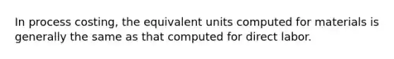 In process costing, the equivalent units computed for materials is generally the same as that computed for direct labor.