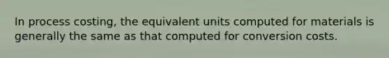 In process costing, the equivalent units computed for materials is generally the same as that computed for conversion costs.