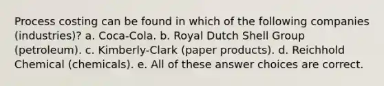 Process costing can be found in which of the following companies (industries)? a. Coca-Cola. b. Royal Dutch Shell Group (petroleum). c. Kimberly-Clark (paper products). d. Reichhold Chemical (chemicals). e. All of these answer choices are correct.