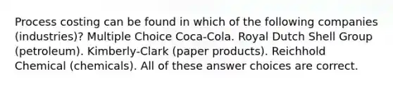 Process costing can be found in which of the following companies (industries)? Multiple Choice Coca-Cola. Royal Dutch Shell Group (petroleum). Kimberly-Clark (paper products). Reichhold Chemical (chemicals). All of these answer choices are correct.