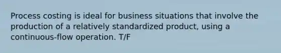 Process costing is ideal for business situations that involve the production of a relatively standardized product, using a continuous-flow operation. T/F