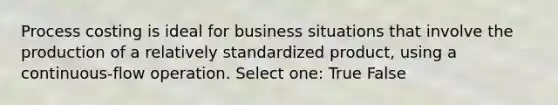 Process costing is ideal for business situations that involve the production of a relatively standardized product, using a continuous-flow operation. Select one: True False