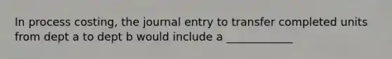 In process costing, the journal entry to transfer completed units from dept a to dept b would include a ____________