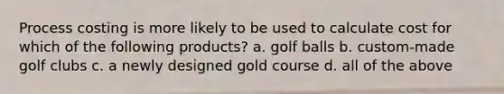 Process costing is more likely to be used to calculate cost for which of the following products? a. golf balls b. custom-made golf clubs c. a newly designed gold course d. all of the above