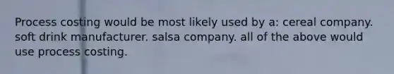 Process costing would be most likely used by a: cereal company. soft drink manufacturer. salsa company. all of the above would use process costing.