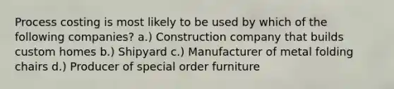 Process costing is most likely to be used by which of the following companies? a.) Construction company that builds custom homes b.) Shipyard c.) Manufacturer of metal folding chairs d.) Producer of special order furniture