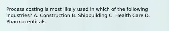 Process costing is most likely used in which of the following​ industries? A. Construction B. Shipbuilding C. Health Care D. Pharmaceuticals