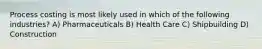 Process costing is most likely used in which of the following industries? A) Pharmaceuticals B) Health Care C) Shipbuilding D) Construction