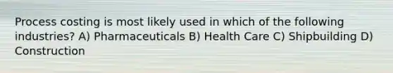 Process costing is most likely used in which of the following industries? A) Pharmaceuticals B) Health Care C) Shipbuilding D) Construction