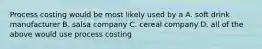 Process costing would be most likely used by a A. soft drink manufacturer B. salsa company C. cereal company D. all of the above would use process costing