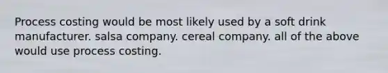 Process costing would be most likely used by a soft drink manufacturer. salsa company. cereal company. all of the above would use process costing.