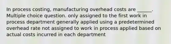 In process costing, manufacturing overhead costs are ______. Multiple choice question. only assigned to the first work in process department generally applied using a predetermined overhead rate not assigned to work in process applied based on actual costs incurred in each department