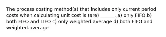 The process costing method(s) that includes only current period costs when calculating unit cost is (are) ______. a) only FIFO b) both FIFO and LIFO c) only weighted-average d) both FIFO and weighted-average